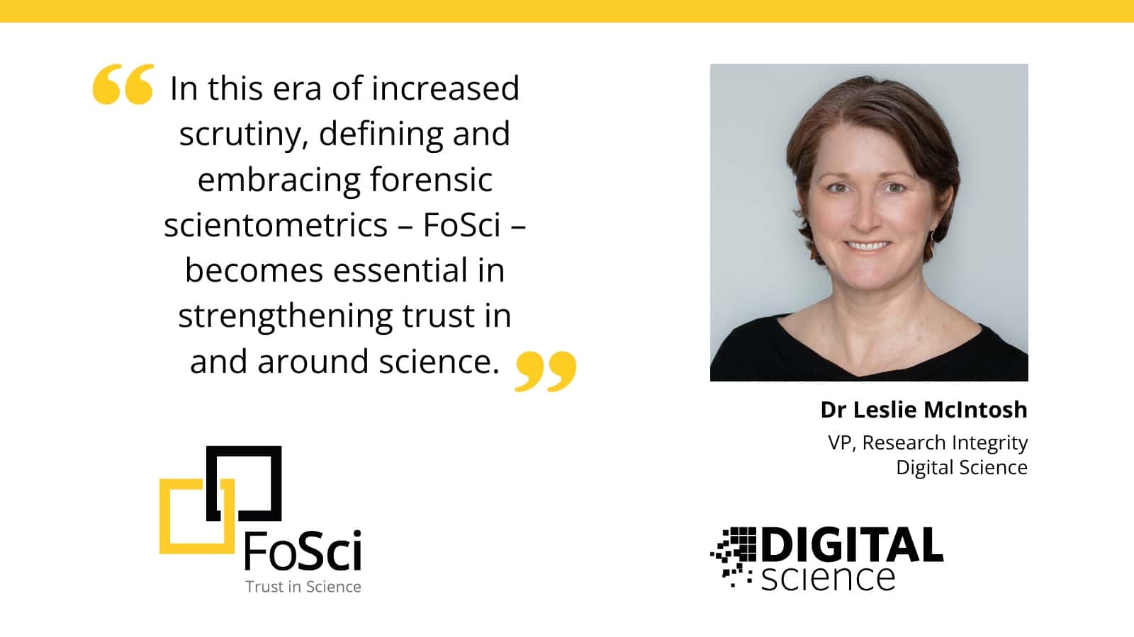 banner quote - In this era of increased scrutiny, defining and embracing forensic scientometrics - FoSci - becomes essential in strengthening trust in and around science. O FoSci Trust in Science Dr Leslie McIntosh VP, Research Integrity Digital Science